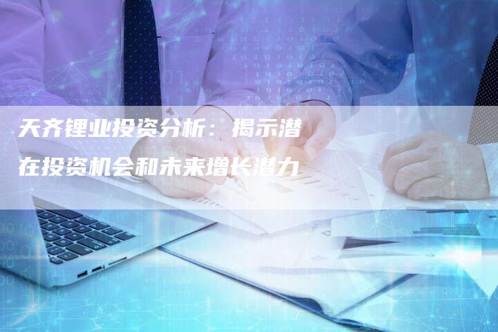 天齐锂业投资分析：揭示潜在投资机会和未来增长潜力