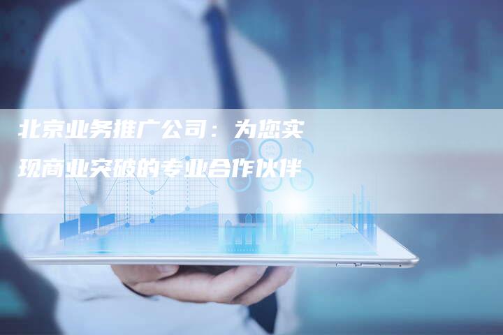 北京业务推广公司：为您实现商业突破的专业合作伙伴