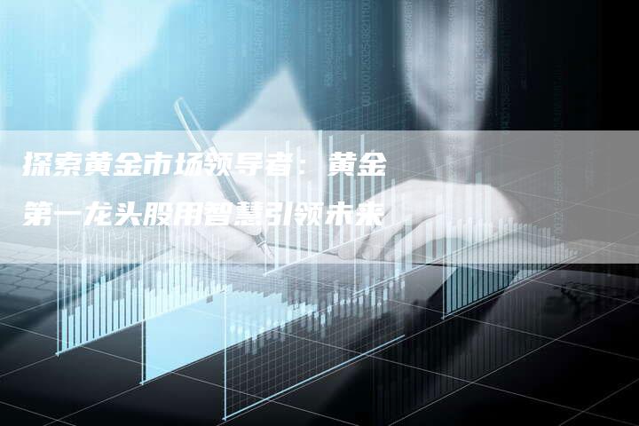 探索黄金市场领导者：黄金第一龙头股用智慧引领未来