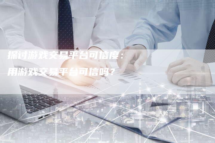 探讨游戏交易平台可信度：用游戏交易平台可信吗？