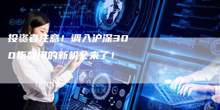 投资者注意！调入沪深300指数用的新机会来了！