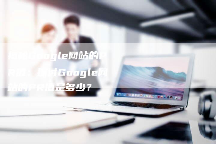 揭秘Google网站的PR值：探讨Google网站的PR值是多少？