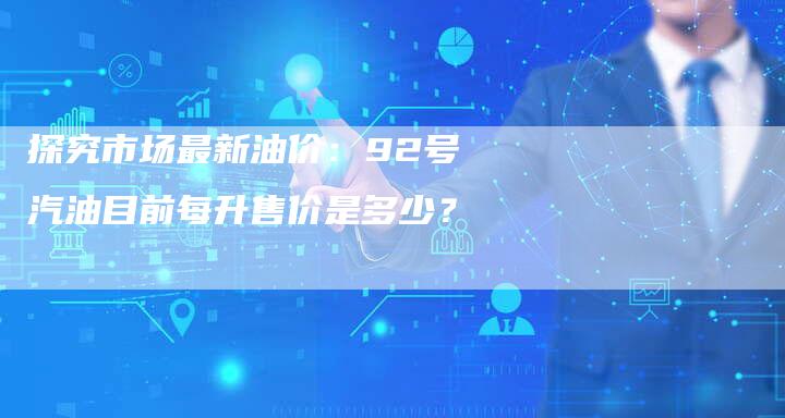 探究市场最新油价：92号汽油目前每升售价是多少？