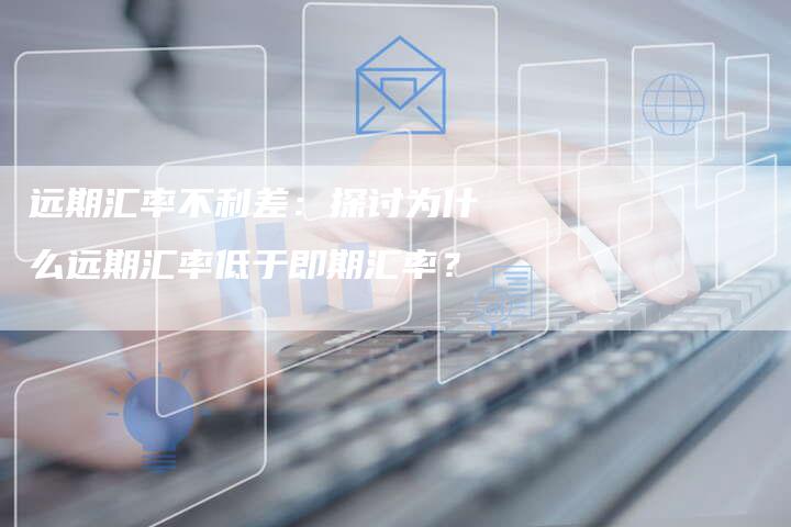 远期汇率不利差：探讨为什么远期汇率低于即期汇率？