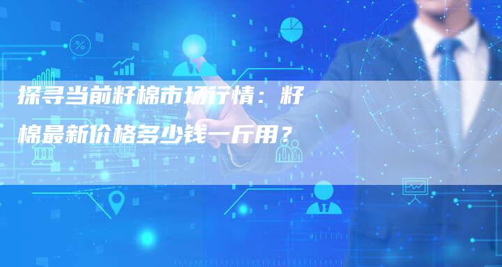 探寻当前籽棉市场行情：籽棉最新价格多少钱一斤用？