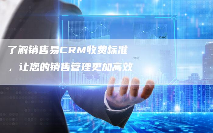 了解销售易CRM收费标准，让您的销售管理更加高效