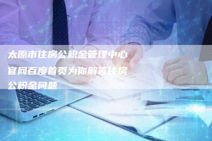 太原市住房公积金管理中心官网百度首页为你解答住房公积金问题