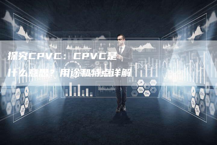 探究CPVC：CPVC是什么意思？用途和特点详解