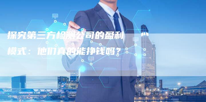 探究第三方检测公司的盈利模式：他们真的能挣钱吗？