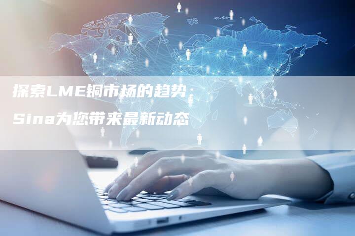 探索LME铜市场的趋势：Sina为您带来最新动态