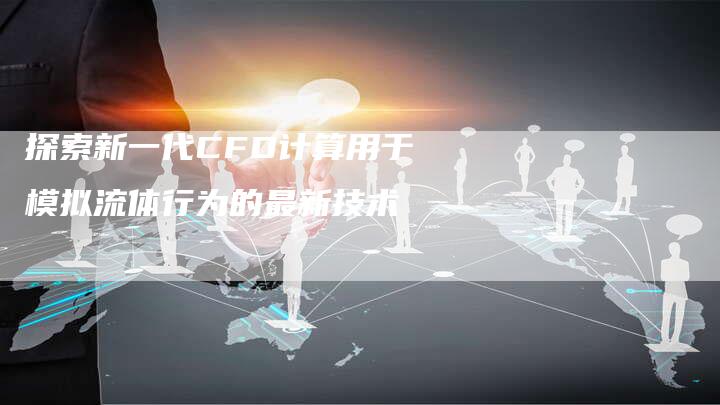 探索新一代CFD计算用于模拟流体行为的最新技术